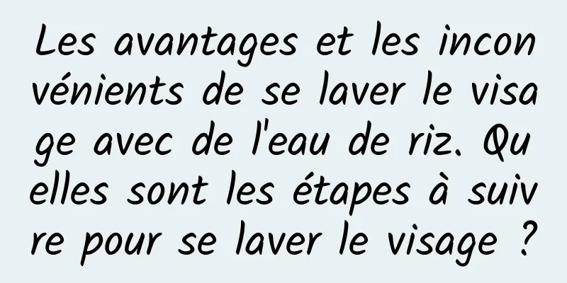 Les avantages et les inconvénients de se laver le visage avec de l'eau de riz. Quelles sont les étapes à suivre pour se laver le visage ?