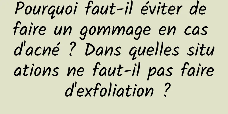 Pourquoi faut-il éviter de faire un gommage en cas d'acné ? Dans quelles situations ne faut-il pas faire d'exfoliation ?