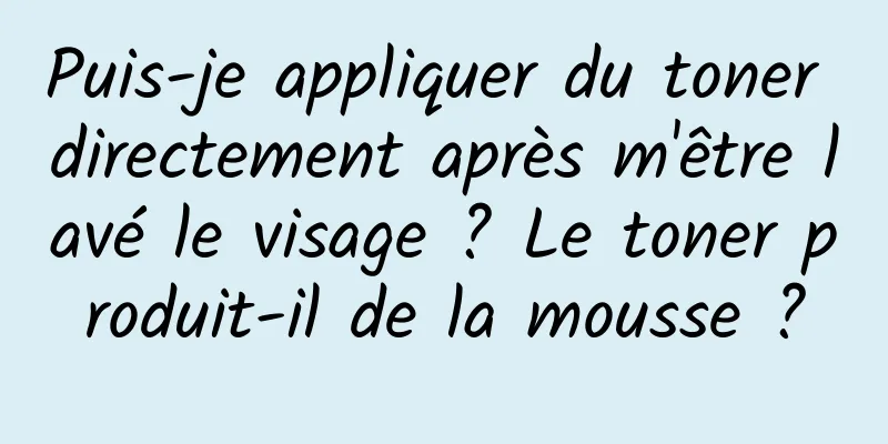 Puis-je appliquer du toner directement après m'être lavé le visage ? Le toner produit-il de la mousse ?