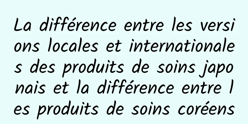 La différence entre les versions locales et internationales des produits de soins japonais et la différence entre les produits de soins coréens