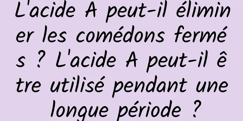 L'acide A peut-il éliminer les comédons fermés ? L'acide A peut-il être utilisé pendant une longue période ?