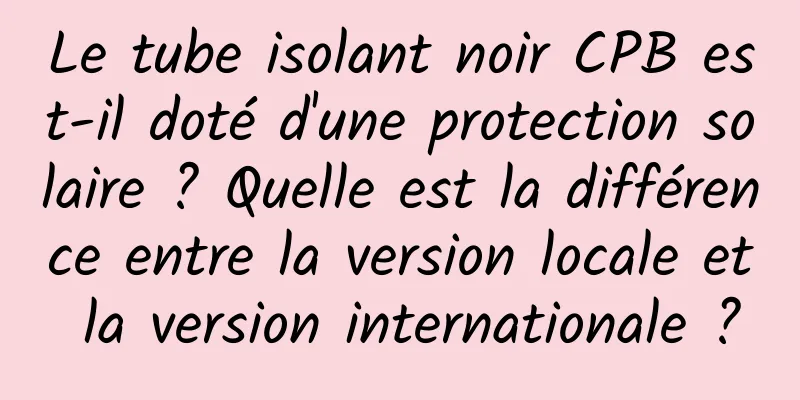 Le tube isolant noir CPB est-il doté d'une protection solaire ? Quelle est la différence entre la version locale et la version internationale ?