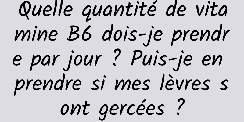 Quelle quantité de vitamine B6 dois-je prendre par jour ? Puis-je en prendre si mes lèvres sont gercées ?