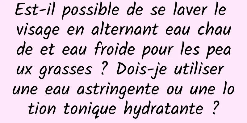 Est-il possible de se laver le visage en alternant eau chaude et eau froide pour les peaux grasses ? Dois-je utiliser une eau astringente ou une lotion tonique hydratante ?