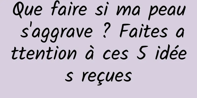 Que faire si ma peau s'aggrave ? Faites attention à ces 5 idées reçues