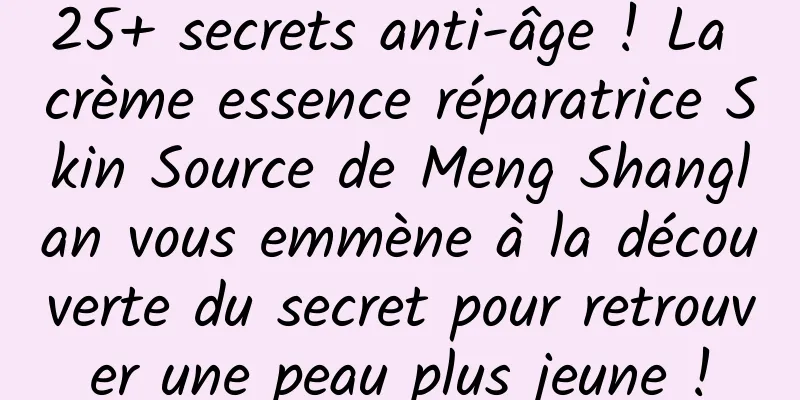 25+ secrets anti-âge ! La crème essence réparatrice Skin Source de Meng Shanglan vous emmène à la découverte du secret pour retrouver une peau plus jeune !