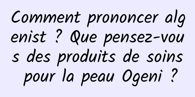 Comment prononcer algenist ? Que pensez-vous des produits de soins pour la peau Ogeni ?