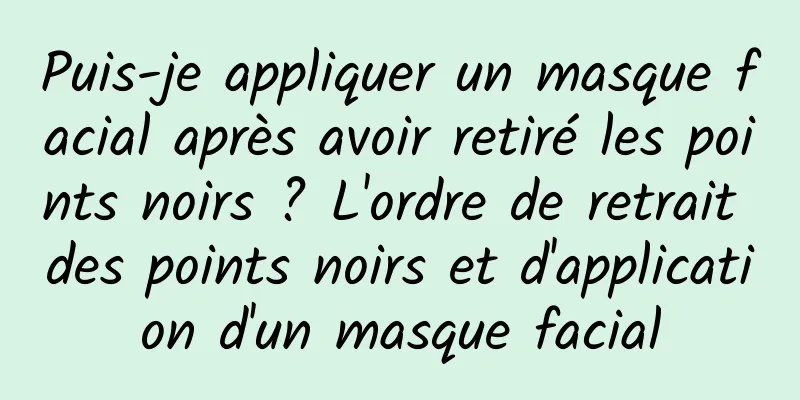 Puis-je appliquer un masque facial après avoir retiré les points noirs ? L'ordre de retrait des points noirs et d'application d'un masque facial
