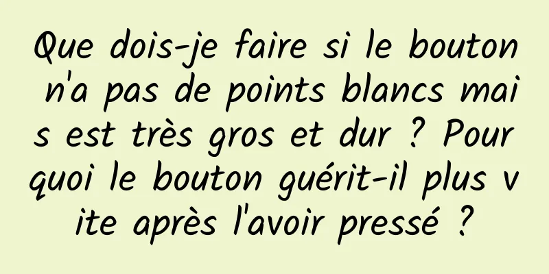 Que dois-je faire si le bouton n'a pas de points blancs mais est très gros et dur ? Pourquoi le bouton guérit-il plus vite après l'avoir pressé ?