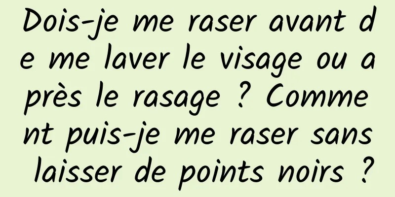 Dois-je me raser avant de me laver le visage ou après le rasage ? Comment puis-je me raser sans laisser de points noirs ?