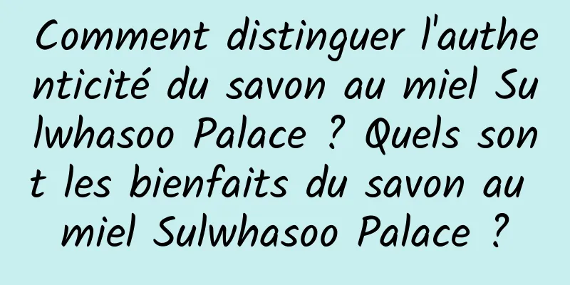 Comment distinguer l'authenticité du savon au miel Sulwhasoo Palace ? Quels sont les bienfaits du savon au miel Sulwhasoo Palace ?