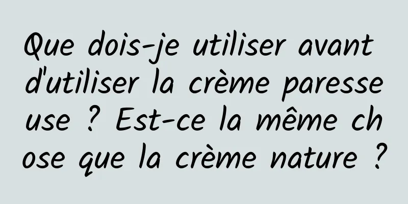 Que dois-je utiliser avant d'utiliser la crème paresseuse ? Est-ce la même chose que la crème nature ?