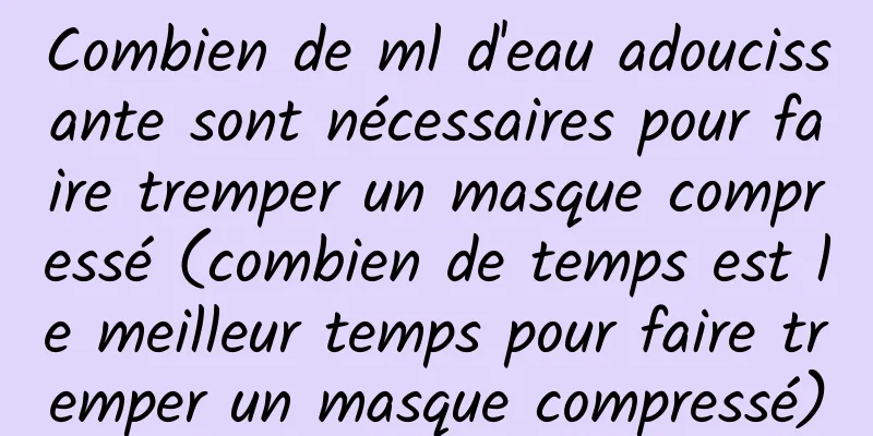 Combien de ml d'eau adoucissante sont nécessaires pour faire tremper un masque compressé (combien de temps est le meilleur temps pour faire tremper un masque compressé)