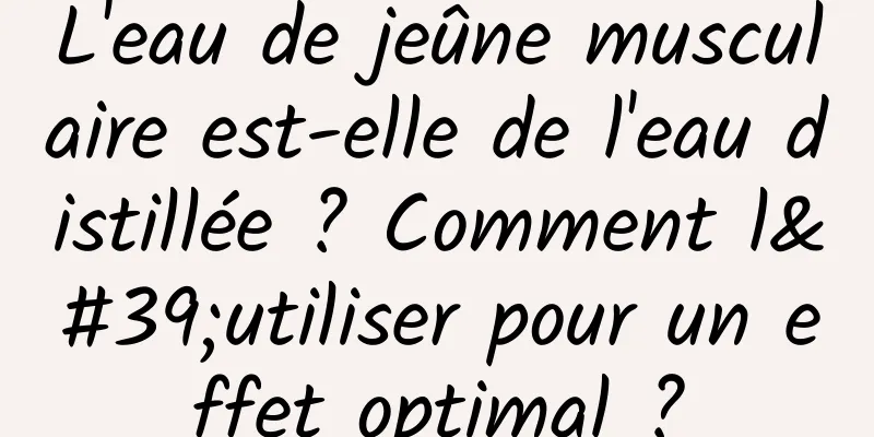 L'eau de jeûne musculaire est-elle de l'eau distillée ? Comment l'utiliser pour un effet optimal ?