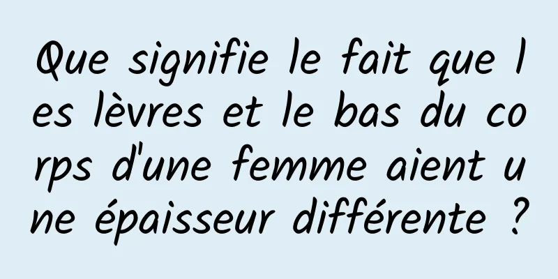 Que signifie le fait que les lèvres et le bas du corps d'une femme aient une épaisseur différente ?