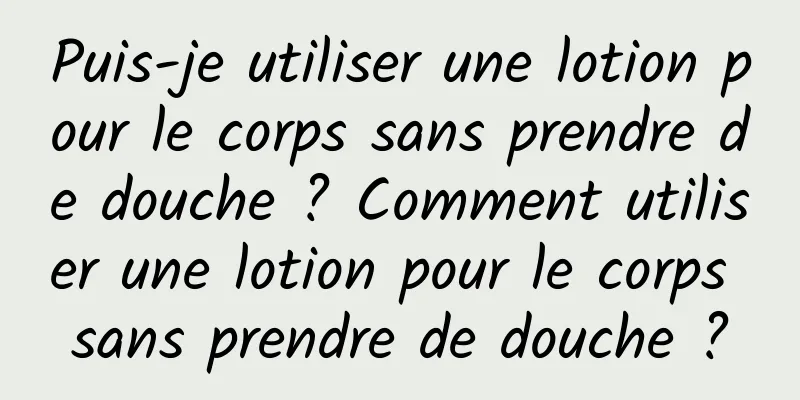 Puis-je utiliser une lotion pour le corps sans prendre de douche ? Comment utiliser une lotion pour le corps sans prendre de douche ?