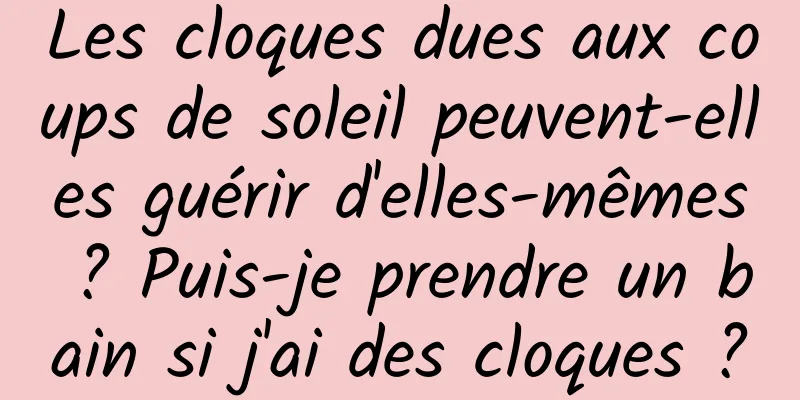 Les cloques dues aux coups de soleil peuvent-elles guérir d'elles-mêmes ? Puis-je prendre un bain si j'ai des cloques ?