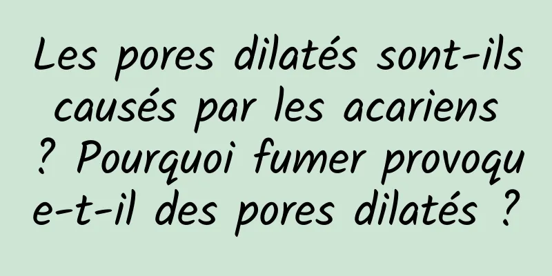 Les pores dilatés sont-ils causés par les acariens ? Pourquoi fumer provoque-t-il des pores dilatés ?