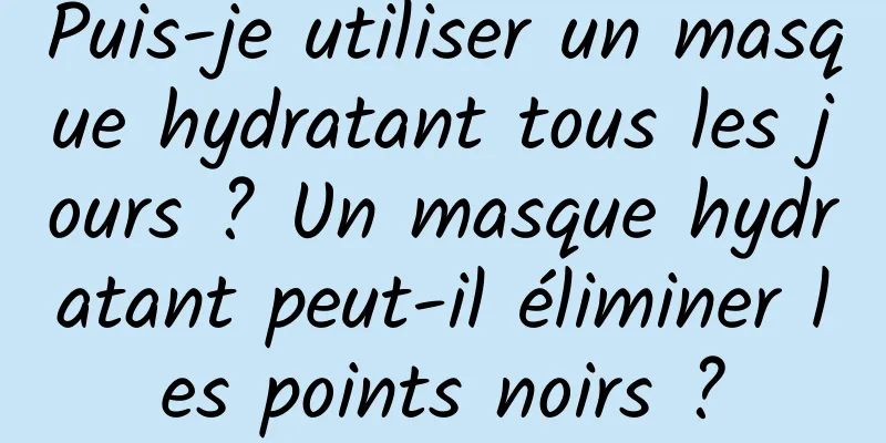 Puis-je utiliser un masque hydratant tous les jours ? Un masque hydratant peut-il éliminer les points noirs ?