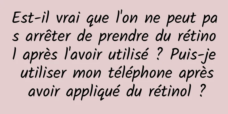 Est-il vrai que l'on ne peut pas arrêter de prendre du rétinol après l'avoir utilisé ? Puis-je utiliser mon téléphone après avoir appliqué du rétinol ?
