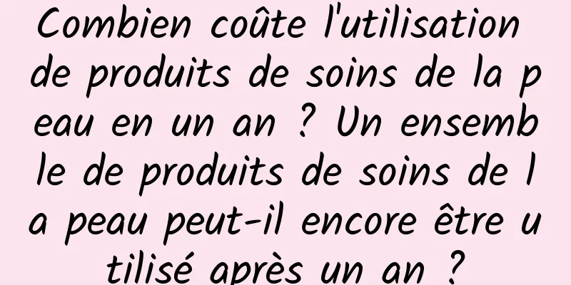 Combien coûte l'utilisation de produits de soins de la peau en un an ? Un ensemble de produits de soins de la peau peut-il encore être utilisé après un an ?