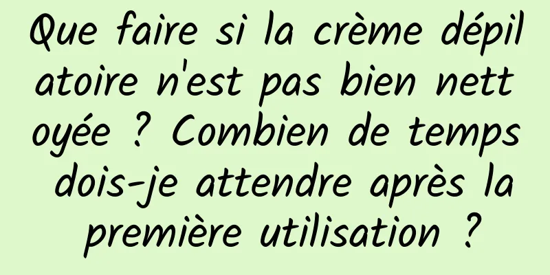 Que faire si la crème dépilatoire n'est pas bien nettoyée ? Combien de temps dois-je attendre après la première utilisation ?