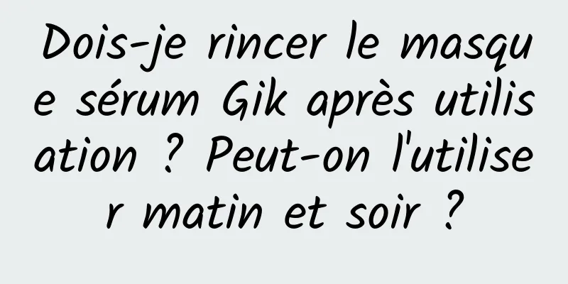 Dois-je rincer le masque sérum Gik après utilisation ? Peut-on l'utiliser matin et soir ?