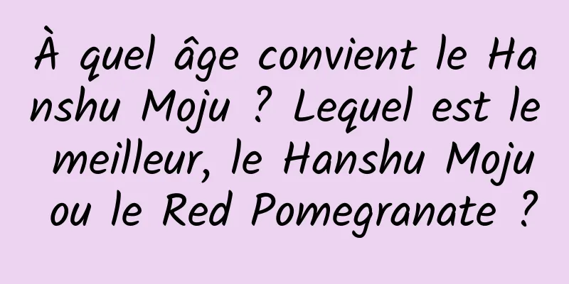 À quel âge convient le Hanshu Moju ? Lequel est le meilleur, le Hanshu Moju ou le Red Pomegranate ?