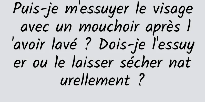 Puis-je m'essuyer le visage avec un mouchoir après l'avoir lavé ? Dois-je l'essuyer ou le laisser sécher naturellement ?