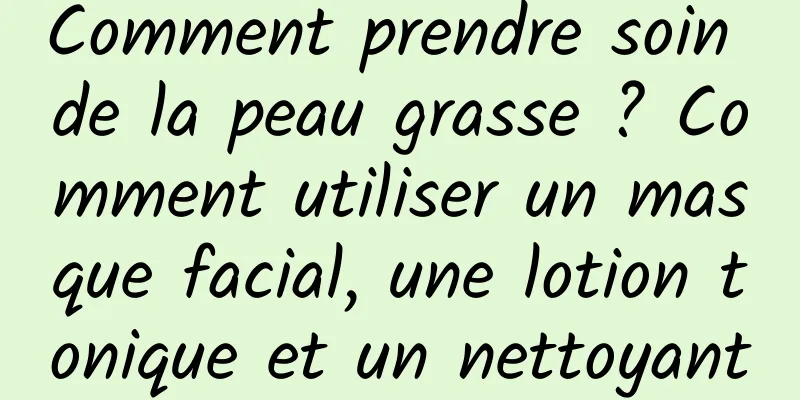 Comment prendre soin de la peau grasse ? Comment utiliser un masque facial, une lotion tonique et un nettoyant