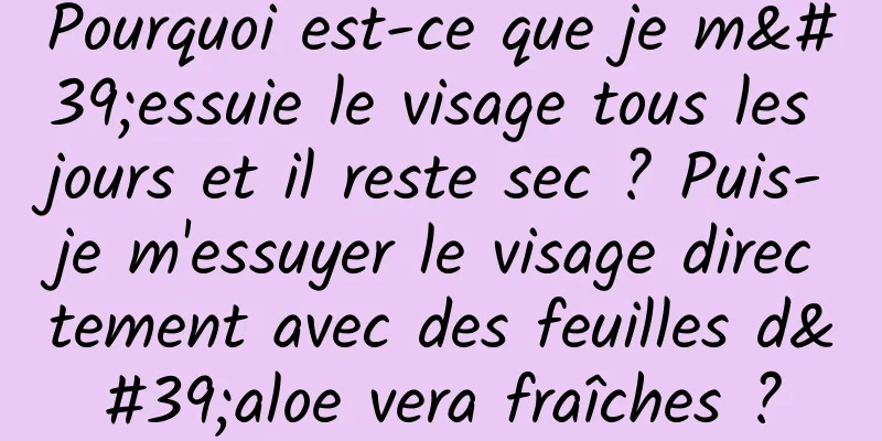 Pourquoi est-ce que je m'essuie le visage tous les jours et il reste sec ? Puis-je m'essuyer le visage directement avec des feuilles d'aloe vera fraîches ?
