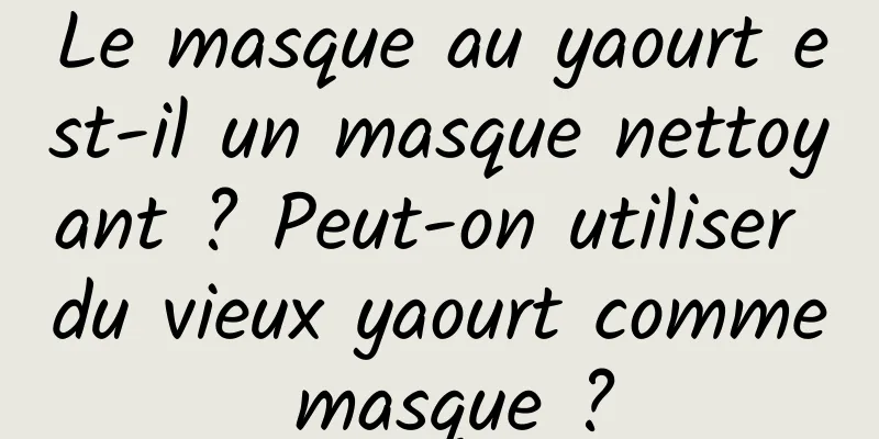 Le masque au yaourt est-il un masque nettoyant ? Peut-on utiliser du vieux yaourt comme masque ?