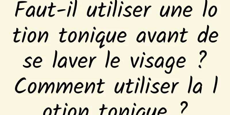 Faut-il utiliser une lotion tonique avant de se laver le visage ? Comment utiliser la lotion tonique ?