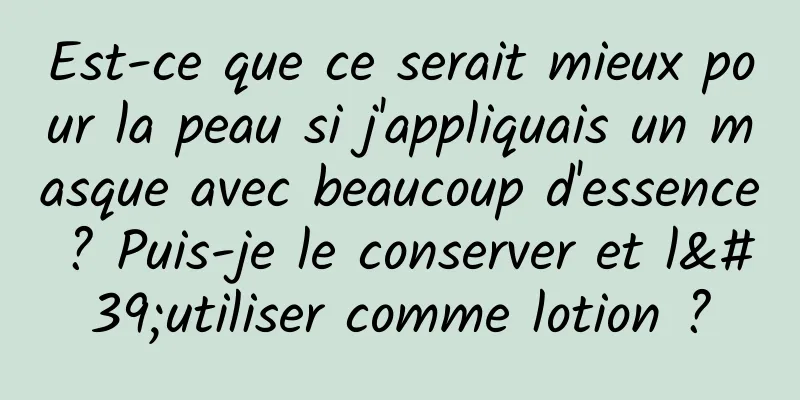 Est-ce que ce serait mieux pour la peau si j'appliquais un masque avec beaucoup d'essence ? Puis-je le conserver et l'utiliser comme lotion ?