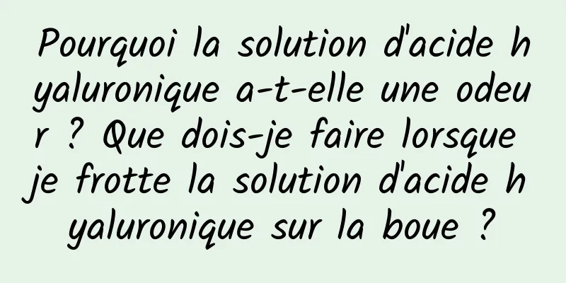 Pourquoi la solution d'acide hyaluronique a-t-elle une odeur ? Que dois-je faire lorsque je frotte la solution d'acide hyaluronique sur la boue ?