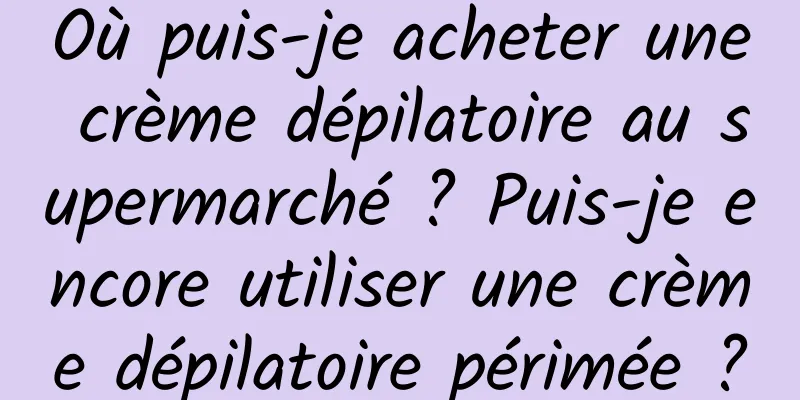 Où puis-je acheter une crème dépilatoire au supermarché ? Puis-je encore utiliser une crème dépilatoire périmée ?