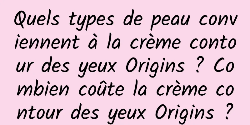 Quels types de peau conviennent à la crème contour des yeux Origins ? Combien coûte la crème contour des yeux Origins ?