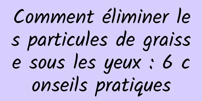 Comment éliminer les particules de graisse sous les yeux : 6 conseils pratiques