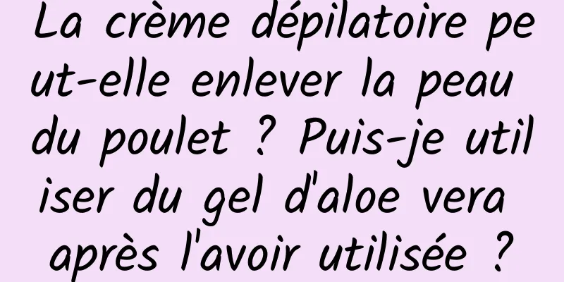 La crème dépilatoire peut-elle enlever la peau du poulet ? Puis-je utiliser du gel d'aloe vera après l'avoir utilisée ?