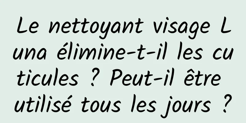 Le nettoyant visage Luna élimine-t-il les cuticules ? Peut-il être utilisé tous les jours ?