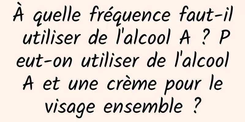À quelle fréquence faut-il utiliser de l'alcool A ? Peut-on utiliser de l'alcool A et une crème pour le visage ensemble ?