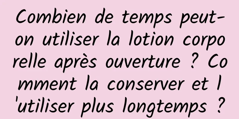 Combien de temps peut-on utiliser la lotion corporelle après ouverture ? Comment la conserver et l'utiliser plus longtemps ?