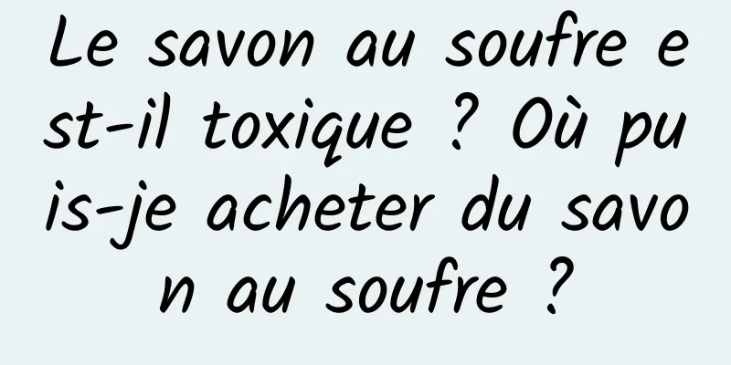 Le savon au soufre est-il toxique ? Où puis-je acheter du savon au soufre ?
