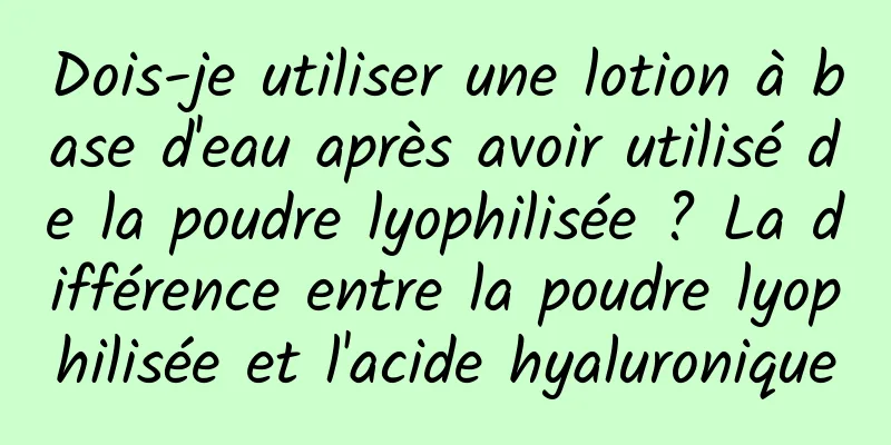 Dois-je utiliser une lotion à base d'eau après avoir utilisé de la poudre lyophilisée ? La différence entre la poudre lyophilisée et l'acide hyaluronique