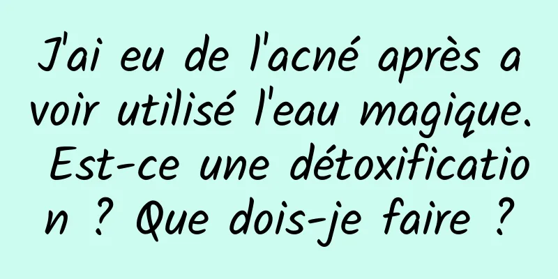 J'ai eu de l'acné après avoir utilisé l'eau magique. Est-ce une détoxification ? Que dois-je faire ?