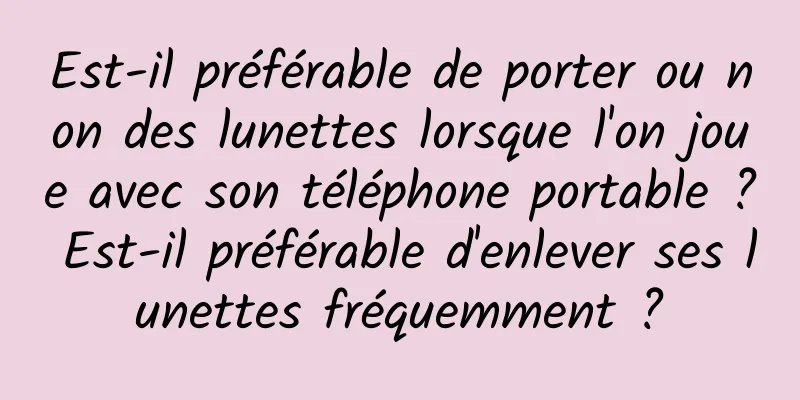 Est-il préférable de porter ou non des lunettes lorsque l'on joue avec son téléphone portable ? Est-il préférable d'enlever ses lunettes fréquemment ?