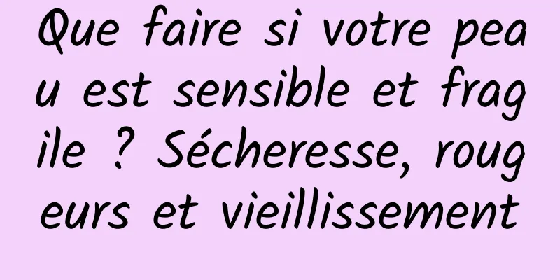 Que faire si votre peau est sensible et fragile ? Sécheresse, rougeurs et vieillissement
