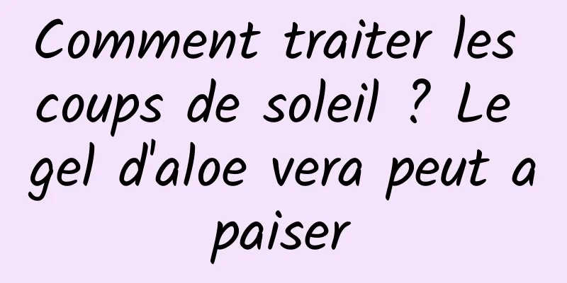 Comment traiter les coups de soleil ? Le gel d'aloe vera peut apaiser