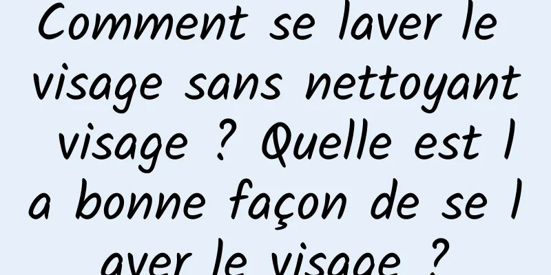 Comment se laver le visage sans nettoyant visage ? Quelle est la bonne façon de se laver le visage ?