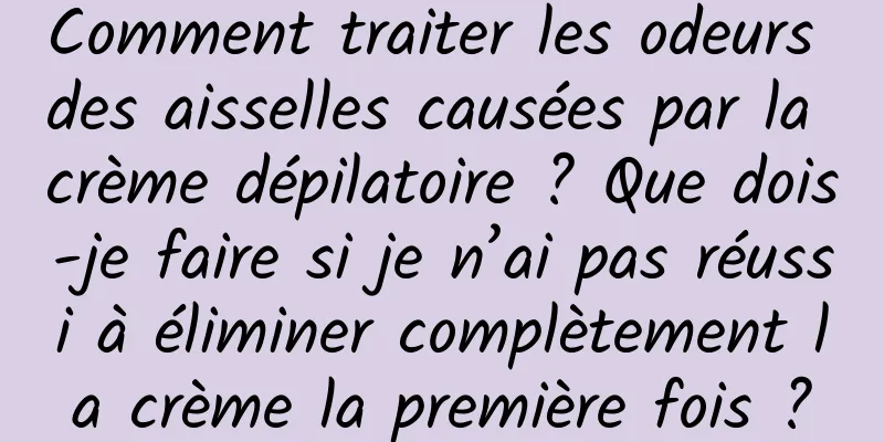 Comment traiter les odeurs des aisselles causées par la crème dépilatoire ? Que dois-je faire si je n’ai pas réussi à éliminer complètement la crème la première fois ?